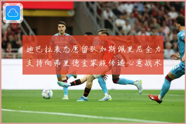 迪巴拉表态愿留队加斯佩里尼全力支持向弗里德金家族传递心意战术观察：最新赛事动态与深度分析
