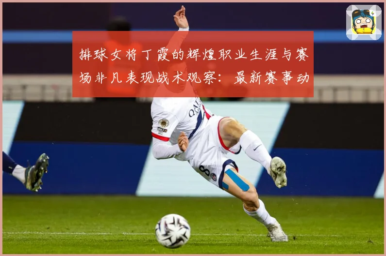 排球女将丁霞的辉煌职业生涯与赛场非凡表现战术观察：最新赛事动态与深度分析