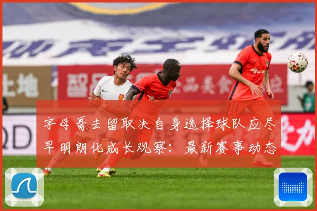字母哥去留取决自身选择球队应尽早明朗化成长观察：最新赛事动态与深度分析
