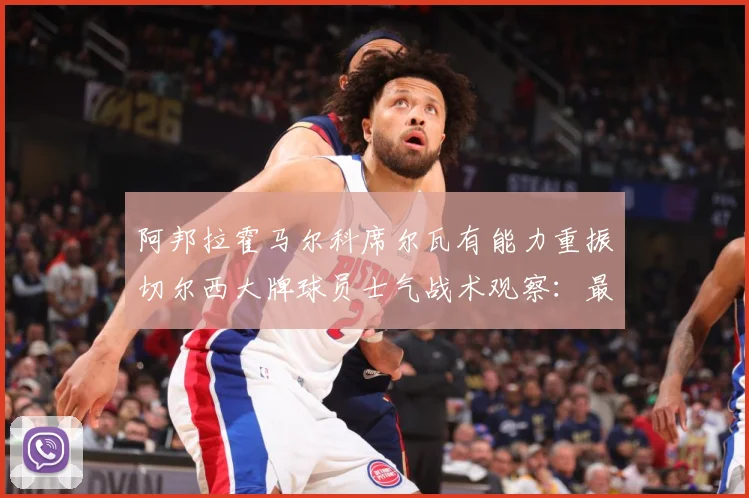 阿邦拉霍马尔科席尔瓦有能力重振切尔西大牌球员士气战术观察：最新赛事动态与深度分析