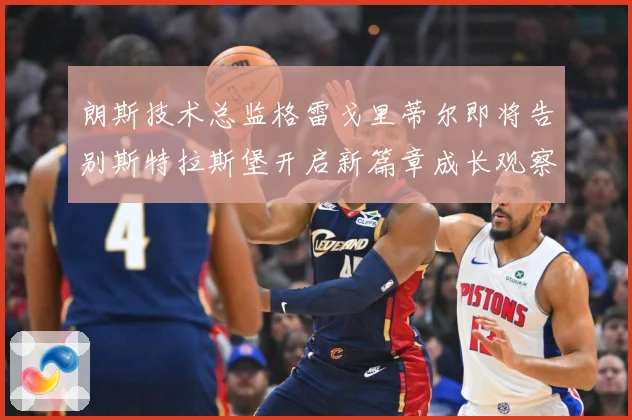 朗斯技术总监格雷戈里蒂尔即将告别斯特拉斯堡开启新篇章成长观察：最新赛事动态与深度分析