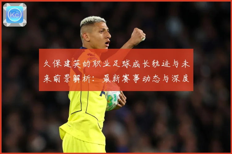 久保建英的职业足球成长轨迹与未来前景解析：最新赛事动态与深度分析