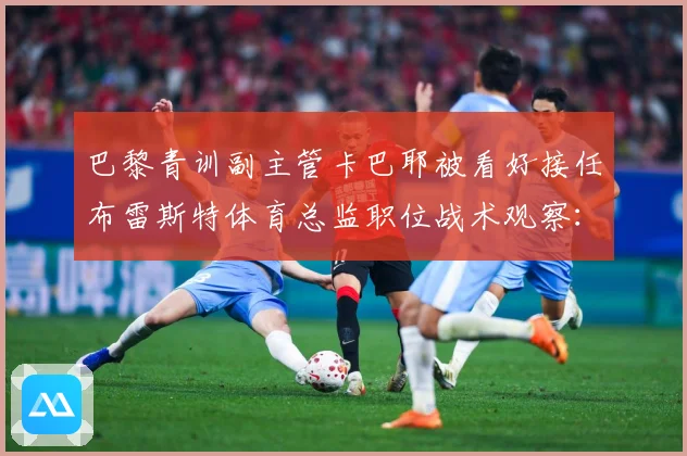 巴黎青训副主管卡巴耶被看好接任布雷斯特体育总监职位战术观察：最新赛事动态与深度分析