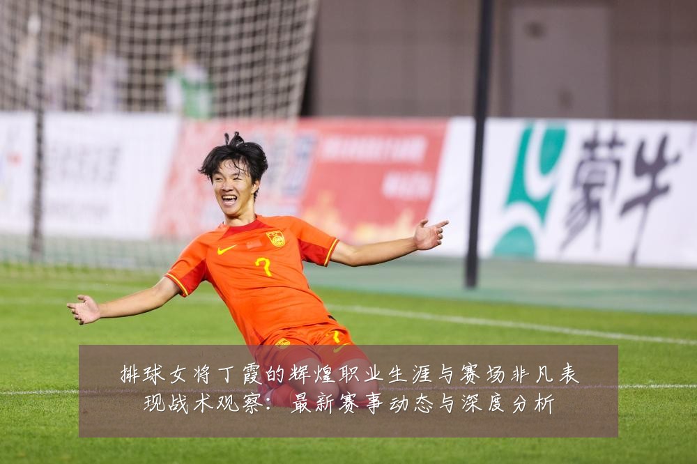 排球女将丁霞的辉煌职业生涯与赛场非凡表现战术观察：最新赛事动态与深度分析
