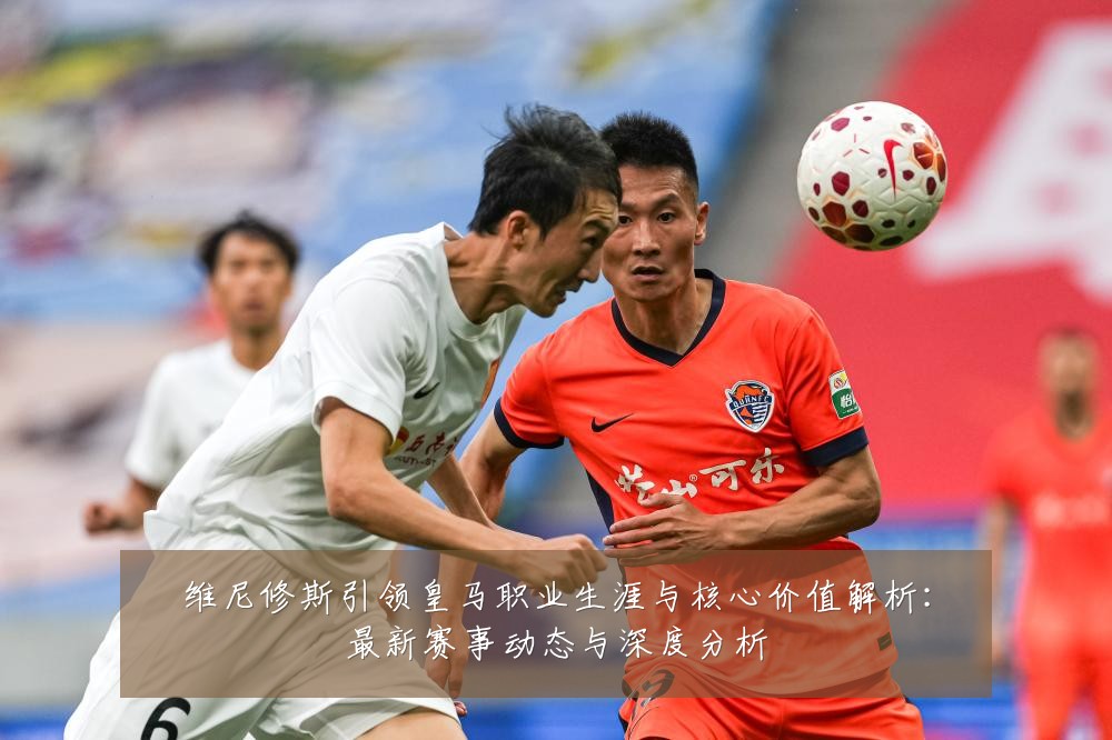 维尼修斯引领皇马职业生涯与核心价值解析：最新赛事动态与深度分析