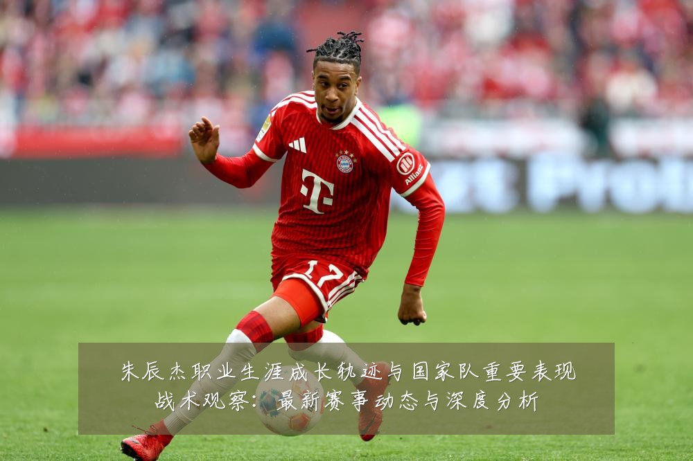 朱辰杰职业生涯成长轨迹与国家队重要表现战术观察：最新赛事动态与深度分析